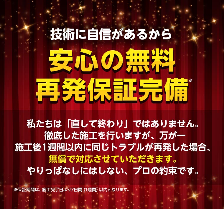技術に自信があるから安心の無料再発保証完備 私たちは「直して終わり」ではありません。徹底した施工を行いますが、万が一、施工後1週間以内に同じトラブルが再発した場合、無償で対応させていただきます。やりっぱなしにはしない、プロの約束です。