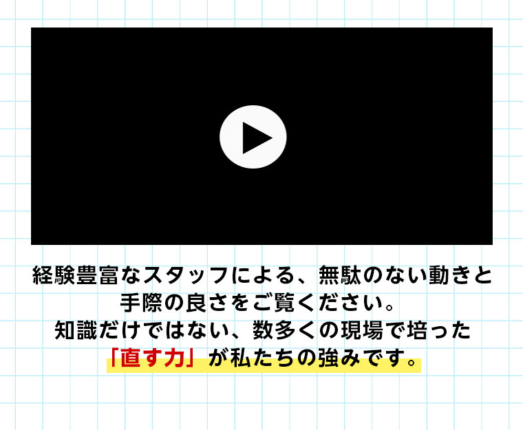 経験豊富なスタッフによる、無駄のない動きと手際の良さをご覧ください。 知識だけではない、数多くの現場で培った「直す力」が私たちの強みです。