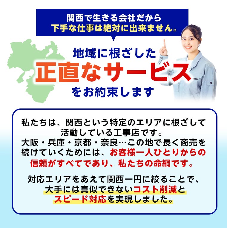 地域に根ざした正直なサービスをお約束します 私たちは、関西という特定のエリアに根ざして活動している工事店です。大阪・兵庫・京都・奈良…この地で長く商売を続けていくためには、お客様一人ひとりからの信頼がすべてであり、私たちの命綱です。 対応エリアをあえて関西一円に絞ることで、大手には真似できない「コスト削減」と「スピード対応」を実現しました。